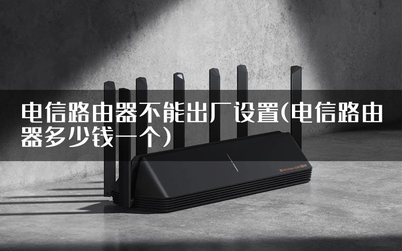 电信路由器不能出厂设置(电信路由器多少钱一个)