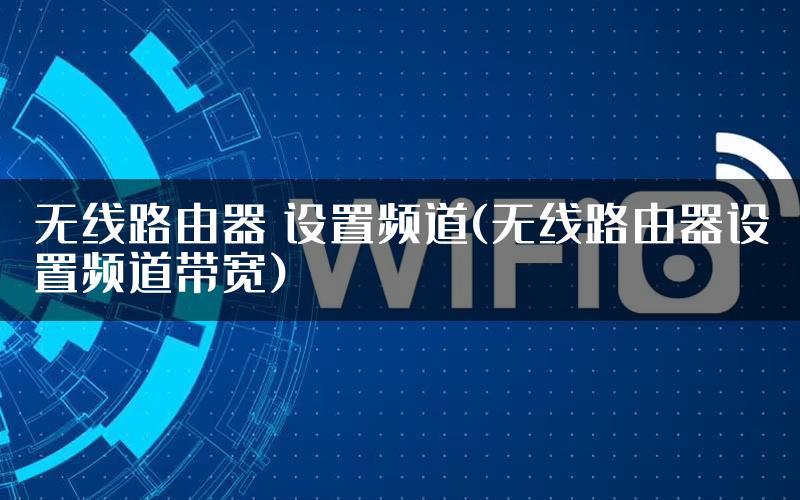 无线路由器 设置频道(无线路由器设置频道带宽)