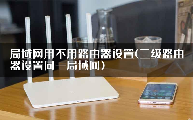 局域网用不用路由器设置(二级路由器设置同一局域网)