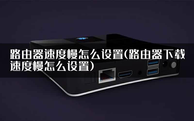 路由器速度慢怎么设置(路由器下载速度慢怎么设置)