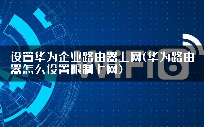 设置华为企业路由器上网(华为路由器怎么设置限制上网)