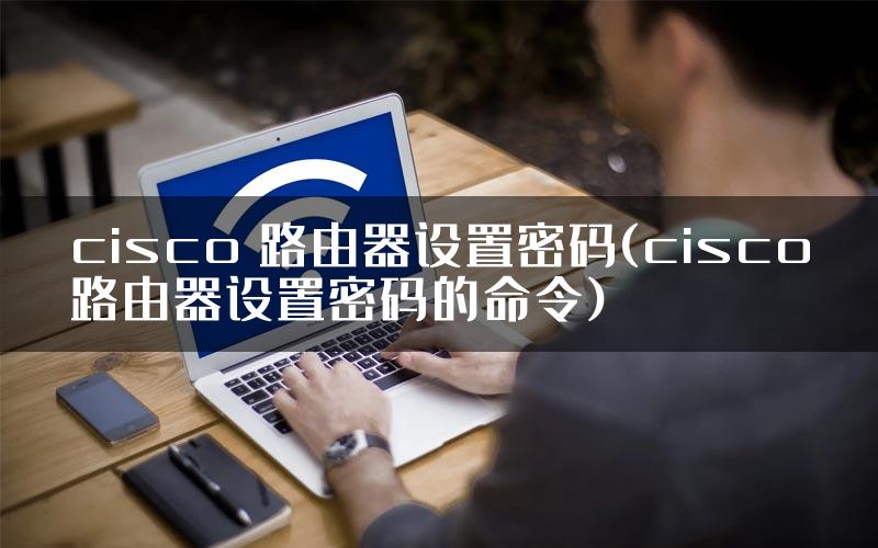 cisco 路由器设置密码(cisco路由器设置密码的命令)