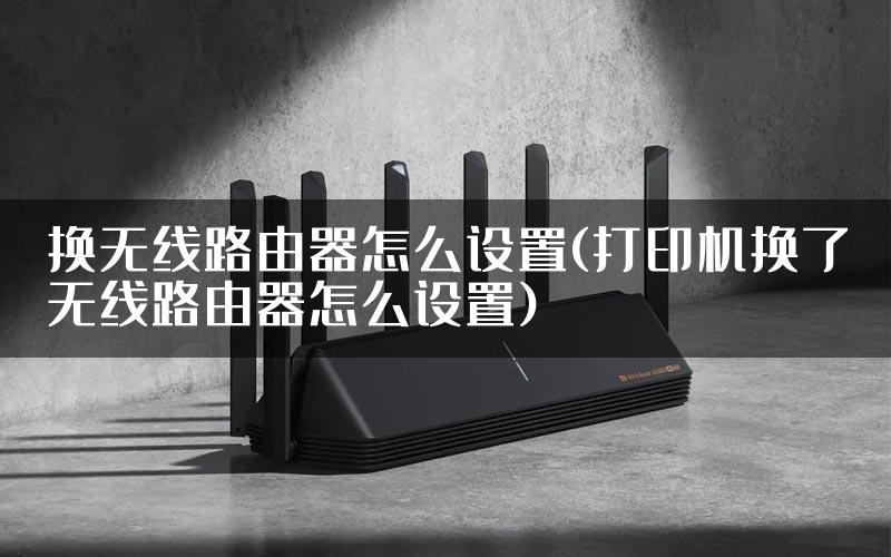换无线路由器怎么设置(打印机换了无线路由器怎么设置)