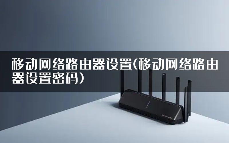 移动网络路由器设置(移动网络路由器设置密码)