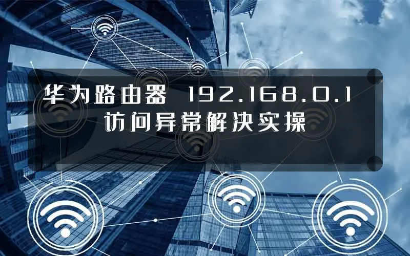 华为路由器 192.168.0.1 访问异常解决实操