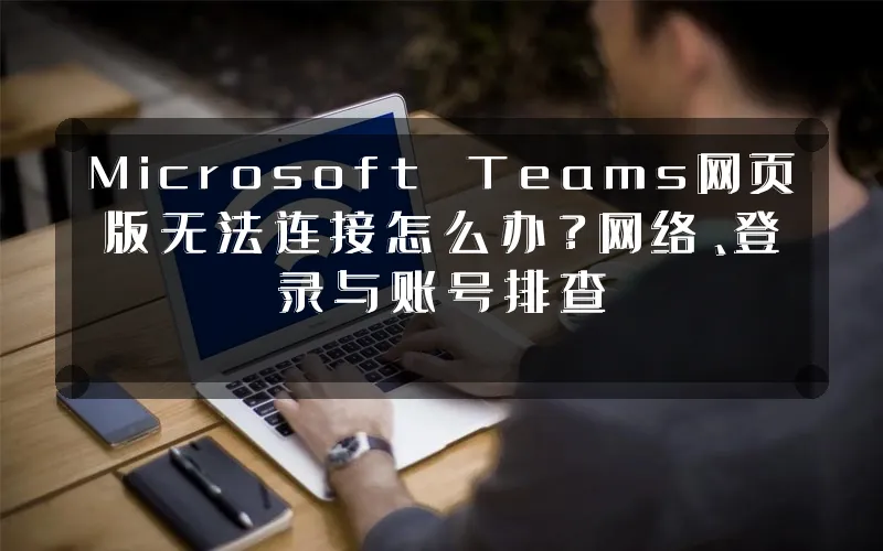 Microsoft Teams网页版无法连接怎么办?网络、登录与账号排查