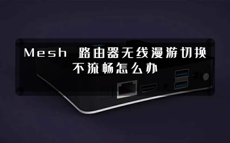 Mesh 路由器无线漫游切换不流畅怎么办
